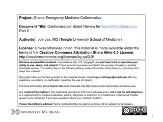 Project: Ghana Emergency Medicine Collaborative
Document Title: Cardiovascular Board Review for www.EMedHome.com
Part 2
Author(s): Joe Lex, MD (Temple University School of Medicine)
License: Unless otherwise noted, this material is made available under the
terms of the Creative Commons Attribution Share Alike-3.0 License:
http://creativecommons.org/licenses/by-sa/3.0/
We have reviewed this material in accordance with U.S. Copyright Law and have tried to maximize your
ability to use, share, and adapt it. These lectures have been modified in the process of making a publicly
shareable version. The citation key on the following slide provides information about how you may share and
adapt this material.
Copyright holders of content included in this material should contact open.michigan@umich.edu with any
questions, corrections, or clarification regarding the use of content.
For more information about how to cite these materials visit http://open.umich.edu/privacy-and-terms-use.
Any medical information in this material is intended to inform and educate and is not a tool for self-diagnosis
or a replacement for medical evaluation, advice, diagnosis or treatment by a healthcare professional. Please
speak to your physician if you have questions about your medical condition.
Viewer discretion is advised: Some medical content is graphic and may not be suitable for all viewers.
1
 