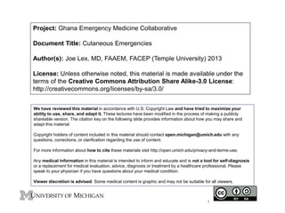 Project: Ghana Emergency Medicine Collaborative
Document Title: Cutaneous Emergencies
Author(s): Joe Lex, MD, FAAEM, FACEP (Temple University) 2013
License: Unless otherwise noted, this material is made available under the
terms of the Creative Commons Attribution Share Alike-3.0 License:
http://creativecommons.org/licenses/by-sa/3.0/
We have reviewed this material in accordance with U.S. Copyright Law and have tried to maximize your
ability to use, share, and adapt it. These lectures have been modified in the process of making a publicly
shareable version. The citation key on the following slide provides information about how you may share and
adapt this material.
Copyright holders of content included in this material should contact open.michigan@umich.edu with any
questions, corrections, or clarification regarding the use of content.
For more information about how to cite these materials visit http://open.umich.edu/privacy-and-terms-use.
Any medical information in this material is intended to inform and educate and is not a tool for self-diagnosis
or a replacement for medical evaluation, advice, diagnosis or treatment by a healthcare professional. Please
speak to your physician if you have questions about your medical condition.
Viewer discretion is advised: Some medical content is graphic and may not be suitable for all viewers.
1
 