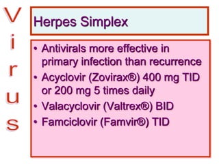 Herpes Simplex
• Antivirals more effective in
primary infection than recurrence
• Acyclovir (Zovirax®) 400 mg TID
or 200 mg 5 times daily
• Valacyclovir (Valtrex®) BID
• Famciclovir (Famvir®) TID
 