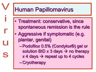 Human Papillomavirus
• Treatment: conservative, since
spontaneous remission is the rule
• Aggressive if symptomatic (e.g.
plantar, genital)
–Podofilox 0.5% (Condylox®) gel or
solution BID x 3 days  no therapy
x 4 days  repeat up to 4 cycles
–Cryotherapy
 