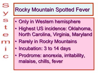Rocky Mountain Spotted Fever
• Only in Western hemisphere
• Highest US incidence: Oklahoma,
North Carolina, Virginia, Maryland
• Rarely in Rocky Mountains
• Incubation: 3 to 14 days
• Prodrome: anorexia, irritability,
malaise, chills, fever
 