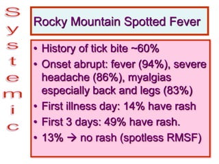 Rocky Mountain Spotted Fever
• History of tick bite ~60%
• Onset abrupt: fever (94%), severe
headache (86%), myalgias
especially back and legs (83%)
• First illness day: 14% have rash
• First 3 days: 49% have rash.
• 13%  no rash (spotless RMSF)
 