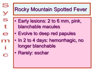 Rocky Mountain Spotted Fever
• Early lesions: 2 to 6 mm, pink,
blanchable macules
• Evolve to deep red papules
• In 2 to 4 days: hemorrhagic, no
longer blanchable
• Rarely: eschar
 