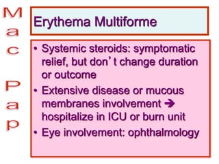 Erythema Multiforme
• Systemic steroids: symptomatic
relief, but don’t change duration
or outcome
• Extensive disease or mucous
membranes involvement 
hospitalize in ICU or burn unit
• Eye involvement: ophthalmology
 