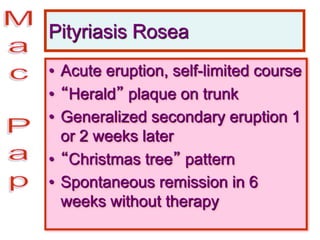 Pityriasis Rosea
• Acute eruption, self-limited course
• “Herald” plaque on trunk
• Generalized secondary eruption 1
or 2 weeks later
• “Christmas tree” pattern
• Spontaneous remission in 6
weeks without therapy
 