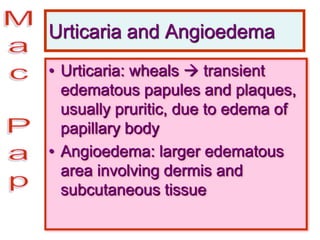 Urticaria and Angioedema
• Urticaria: wheals  transient
edematous papules and plaques,
usually pruritic, due to edema of
papillary body
• Angioedema: larger edematous
area involving dermis and
subcutaneous tissue
 