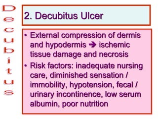 2. Decubitus Ulcer
• External compression of dermis
and hypodermis  ischemic
tissue damage and necrosis
• Risk factors: inadequate nursing
care, diminished sensation /
immobility, hypotension, fecal /
urinary incontinence, low serum
albumin, poor nutrition
 