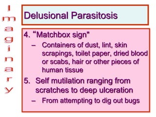 Delusional Parasitosis
4. “Matchbox sign"
– Containers of dust, lint, skin
scrapings, toilet paper, dried blood
or scabs, hair or other pieces of
human tissue
5. Self mutilation ranging from
scratches to deep ulceration
– From attempting to dig out bugs
 