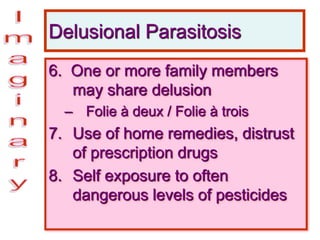 Delusional Parasitosis
6. One or more family members
may share delusion
– Folie à deux / Folie à trois
7. Use of home remedies, distrust
of prescription drugs
8. Self exposure to often
dangerous levels of pesticides
 