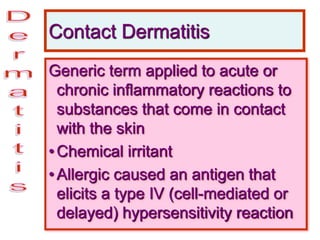 Contact Dermatitis
Generic term applied to acute or
chronic inflammatory reactions to
substances that come in contact
with the skin
•Chemical irritant
•Allergic caused an antigen that
elicits a type IV (cell-mediated or
delayed) hypersensitivity reaction
 