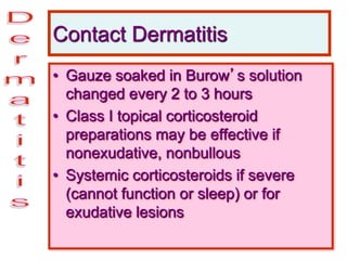 Contact Dermatitis
• Gauze soaked in Burow’s solution
changed every 2 to 3 hours
• Class I topical corticosteroid
preparations may be effective if
nonexudative, nonbullous
• Systemic corticosteroids if severe
(cannot function or sleep) or for
exudative lesions
 
