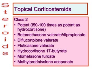 Topical Corticosteroids
Class 2
• Potent (I50-100 times as potent as
hydrocortisone)
• Betamethasone valerate/dipropionate
• Diflucortolone valerate
• Fluticasone valerate
• Hydrocortisone 17-butyrate
• Mometasone furoate
• Methylprednisolone aceponate
 