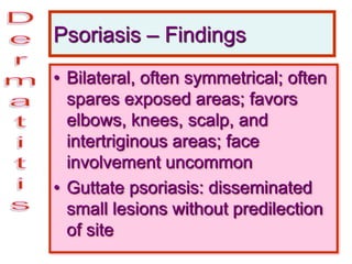 Psoriasis – Findings
• Bilateral, often symmetrical; often
spares exposed areas; favors
elbows, knees, scalp, and
intertriginous areas; face
involvement uncommon
• Guttate psoriasis: disseminated
small lesions without predilection
of site
 