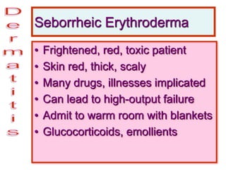 Seborrheic Erythroderma
• Frightened, red, toxic patient
• Skin red, thick, scaly
• Many drugs, illnesses implicated
• Can lead to high-output failure
• Admit to warm room with blankets
• Glucocorticoids, emollients
 