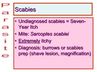 Scabies
• Undiagnosed scabies = Seven-
Year Itch
• Mite: Sarcoptes scabiei
• Extremely itchy
• Diagnosis: burrows or scabies
prep (shave lesion, magnification)
 