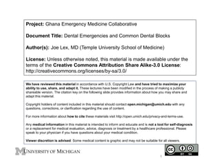 Project: Ghana Emergency Medicine Collaborative 
Document Title: Dental Emergencies and Common Dental Blocks 
Author(s): Joe Lex, MD (Temple University School of Medicine) 
License: Unless otherwise noted, this material is made available under the 
terms of the Creative Commons Attribution Share Alike-3.0 License: 
http://creativecommons.org/licenses/by-sa/3.0/ 
We have reviewed this material in accordance with U.S. Copyright Law and have tried to maximize your 
ability to use, share, and adapt it. These lectures have been modified in the process of making a publicly 
shareable version. The citation key on the following slide provides information about how you may share and 
adapt this material. 
Copyright holders of content included in this material should contact open.michigan@umich.edu with any 
questions, corrections, or clarification regarding the use of content. 
For more information about how to cite these materials visit http://open.umich.edu/privacy-and-terms-use. 
Any medical information in this material is intended to inform and educate and is not a tool for self-diagnosis 
or a replacement for medical evaluation, advice, diagnosis or treatment by a healthcare professional. Please 
speak to your physician if you have questions about your medical condition. 
Viewer discretion is advised: Some medical content is graphic and may not be suitable for all viewers. 
1 
 