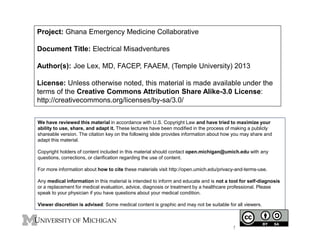 Project: Ghana Emergency Medicine Collaborative
Document Title: Electrical Misadventures
Author(s): Joe Lex, MD, FACEP, FAAEM, (Temple University) 2013
License: Unless otherwise noted, this material is made available under the
terms of the Creative Commons Attribution Share Alike-3.0 License:
http://creativecommons.org/licenses/by-sa/3.0/
We have reviewed this material in accordance with U.S. Copyright Law and have tried to maximize your
ability to use, share, and adapt it. These lectures have been modified in the process of making a publicly
shareable version. The citation key on the following slide provides information about how you may share and
adapt this material.
Copyright holders of content included in this material should contact open.michigan@umich.edu with any
questions, corrections, or clarification regarding the use of content.
For more information about how to cite these materials visit http://open.umich.edu/privacy-and-terms-use.
Any medical information in this material is intended to inform and educate and is not a tool for self-diagnosis
or a replacement for medical evaluation, advice, diagnosis or treatment by a healthcare professional. Please
speak to your physician if you have questions about your medical condition.
Viewer discretion is advised: Some medical content is graphic and may not be suitable for all viewers.
1
 