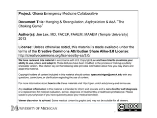 Project: Ghana Emergency Medicine Collaborative
Document Title: Hanging & Strangulation, Asphyxiation & AeA “The
Choking Game”
Author(s): Joe Lex, MD, FACEP, FAAEM, MAAEM (Temple University)
2013
License: Unless otherwise noted, this material is made available under the
terms of the Creative Commons Attribution Share Alike-3.0 License:
http://creativecommons.org/licenses/by-sa/3.0/
We have reviewed this material in accordance with U.S. Copyright Law and have tried to maximize your
ability to use, share, and adapt it. These lectures have been modified in the process of making a publicly
shareable version. The citation key on the following slide provides information about how you may share and
adapt this material.
Copyright holders of content included in this material should contact open.michigan@umich.edu with any
questions, corrections, or clarification regarding the use of content.
For more information about how to cite these materials visit http://open.umich.edu/privacy-and-terms-use.
Any medical information in this material is intended to inform and educate and is not a tool for self-diagnosis
or a replacement for medical evaluation, advice, diagnosis or treatment by a healthcare professional. Please
speak to your physician if you have questions about your medical condition.
Viewer discretion is advised: Some medical content is graphic and may not be suitable for all viewers.
1
 