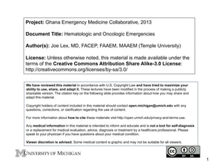 Project: Ghana Emergency Medicine Collaborative, 2013
Document Title: Hematologic and Oncologic Emergencies
Author(s): Joe Lex, MD, FACEP, FAAEM, MAAEM (Temple University)
License: Unless otherwise noted, this material is made available under the
terms of the Creative Commons Attribution Share Alike-3.0 License:
http://creativecommons.org/licenses/by-sa/3.0/
We have reviewed this material in accordance with U.S. Copyright Law and have tried to maximize your
ability to use, share, and adapt it. These lectures have been modified in the process of making a publicly
shareable version. The citation key on the following slide provides information about how you may share and
adapt this material.
Copyright holders of content included in this material should contact open.michigan@umich.edu with any
questions, corrections, or clarification regarding the use of content.
For more information about how to cite these materials visit http://open.umich.edu/privacy-and-terms-use.
Any medical information in this material is intended to inform and educate and is not a tool for self-diagnosis
or a replacement for medical evaluation, advice, diagnosis or treatment by a healthcare professional. Please
speak to your physician if you have questions about your medical condition.
Viewer discretion is advised: Some medical content is graphic and may not be suitable for all viewers.

1

 