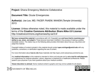Project: Ghana Emergency Medicine Collaborative 
Document Title: Ocular Emergencies 
Author(s): Joe Lex, MD, FACEP, FAAEM, MAAEM (Temple University) 
2013 
License: Unless otherwise noted, this material is made available under the 
terms of the Creative Commons Attribution Share Alike-3.0 License: 
http://creativecommons.org/licenses/by-sa/3.0/ 
We have reviewed this material in accordance with U.S. Copyright Law and have tried to maximize your 
ability to use, share, and adapt it. These lectures have been modified in the process of making a publicly 
shareable version. The citation key on the following slide provides information about how you may share and 
adapt this material. 
Copyright holders of content included in this material should contact open.michigan@umich.edu with any 
questions, corrections, or clarification regarding the use of content. 
For more information about how to cite these materials visit http://open.umich.edu/privacy-and-terms-use. 
Any medical information in this material is intended to inform and educate and is not a tool for self-diagnosis 
or a replacement for medical evaluation, advice, diagnosis or treatment by a healthcare professional. Please 
speak to your physician if you have questions about your medical condition. 
Viewer discretion is advised: Some medical content is graphic and may not be suitable for all viewers. 
1 
 