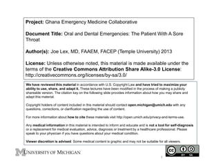 Project: Ghana Emergency Medicine Collaborative
Document Title: Oral and Dental Emergencies: The Patient With A Sore
Throat
Author(s): Joe Lex, MD, FAAEM, FACEP (Temple University) 2013
License: Unless otherwise noted, this material is made available under the
terms of the Creative Commons Attribution Share Alike-3.0 License:
http://creativecommons.org/licenses/by-sa/3.0/
We have reviewed this material in accordance with U.S. Copyright Law and have tried to maximize your
ability to use, share, and adapt it. These lectures have been modified in the process of making a publicly
shareable version. The citation key on the following slide provides information about how you may share and
adapt this material.
Copyright holders of content included in this material should contact open.michigan@umich.edu with any
questions, corrections, or clarification regarding the use of content.
For more information about how to cite these materials visit http://open.umich.edu/privacy-and-terms-use.
Any medical information in this material is intended to inform and educate and is not a tool for self-diagnosis
or a replacement for medical evaluation, advice, diagnosis or treatment by a healthcare professional. Please
speak to your physician if you have questions about your medical condition.
Viewer discretion is advised: Some medical content is graphic and may not be suitable for all viewers.
1
 