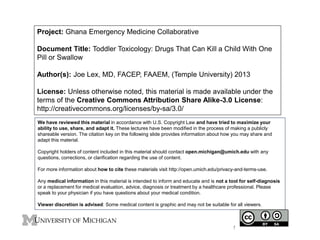 Project: Ghana Emergency Medicine Collaborative
Document Title: Toddler Toxicology: Drugs That Can Kill a Child With One
Pill or Swallow
Author(s): Joe Lex, MD, FACEP, FAAEM, (Temple University) 2013
License: Unless otherwise noted, this material is made available under the
terms of the Creative Commons Attribution Share Alike-3.0 License:
http://creativecommons.org/licenses/by-sa/3.0/
We have reviewed this material in accordance with U.S. Copyright Law and have tried to maximize your
ability to use, share, and adapt it. These lectures have been modified in the process of making a publicly
shareable version. The citation key on the following slide provides information about how you may share and
adapt this material.
Copyright holders of content included in this material should contact open.michigan@umich.edu with any
questions, corrections, or clarification regarding the use of content.
For more information about how to cite these materials visit http://open.umich.edu/privacy-and-terms-use.
Any medical information in this material is intended to inform and educate and is not a tool for self-diagnosis
or a replacement for medical evaluation, advice, diagnosis or treatment by a healthcare professional. Please
speak to your physician if you have questions about your medical condition.
Viewer discretion is advised: Some medical content is graphic and may not be suitable for all viewers.
1
 