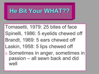He Bit Your WHAT??
Tomasetti, 1979: 25 bites of face
Spinelli, 1986: 5 eyelids chewed off
Brandt, 1969: 5 ears chewed off
Laskin, 1958: 5 lips chewed off
Sometimes in anger, sometimes in
passion – all sewn back and did
well
 