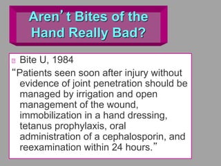 Aren’t Bites of the
Hand Really Bad?
Bite U, 1984
“Patients seen soon after injury without
evidence of joint penetration should be
managed by irrigation and open
management of the wound,
immobilization in a hand dressing,
tetanus prophylaxis, oral
administration of a cephalosporin, and
reexamination within 24 hours.”
 