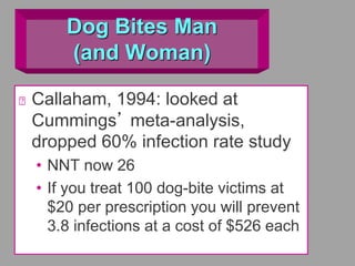 Dog Bites Man
(and Woman)
Callaham, 1994: looked at
Cummings’ meta-analysis,
dropped 60% infection rate study
• NNT now 26
• If you treat 100 dog-bite victims at
$20 per prescription you will prevent
3.8 infections at a cost of $526 each
 