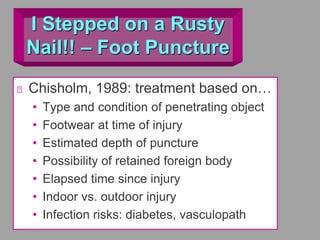 I Stepped on a Rusty
Nail!! – Foot Puncture
Chisholm, 1989: treatment based on…
• Type and condition of penetrating object
• Footwear at time of injury
• Estimated depth of puncture
• Possibility of retained foreign body
• Elapsed time since injury
• Indoor vs. outdoor injury
• Infection risks: diabetes, vasculopath
 