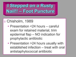 I Stepped on a Rusty
Nail!! – Foot Puncture
Chisholm, 1989
• Presentation <24 hours – careful
exam for retained material, trim
epidermal flap – NO indication for
prophylactic antibiotic
• Presentation >24 hours usually with
established infection – treat with oral
antistaphylococcal antibiotic
 