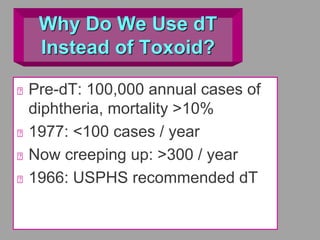 Why Do We Use dT
Instead of Toxoid?
Pre-dT: 100,000 annual cases of
diphtheria, mortality >10%
1977: <100 cases / year
Now creeping up: >300 / year
1966: USPHS recommended dT
 