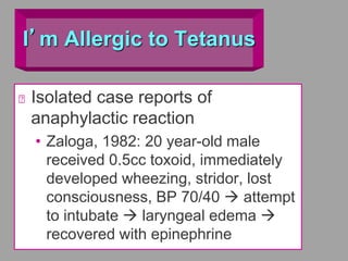 I’m Allergic to Tetanus
Isolated case reports of
anaphylactic reaction
• Zaloga, 1982: 20 year-old male
received 0.5cc toxoid, immediately
developed wheezing, stridor, lost
consciousness, BP 70/40  attempt
to intubate  laryngeal edema 
recovered with epinephrine
 