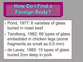 How Do I Find a
Foreign Body?
Pond, 1977: 6 varieties of glass
buried in roast beef
Tandberg, 1982: 66 types of glass
embedded in chicken legs (some
fragments as small as 0.5 mm)
de Lacey, 1985: 15 types of glass
buried 2cm deep in pork
 