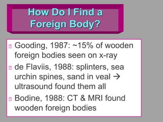 How Do I Find a
Foreign Body?
Gooding, 1987: ~15% of wooden
foreign bodies seen on x-ray
de Flaviis, 1988: splinters, sea
urchin spines, sand in veal 
ultrasound found them all
Bodine, 1988: CT & MRI found
wooden foreign bodies
 