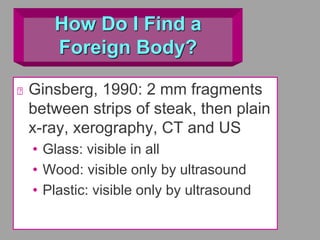 How Do I Find a
Foreign Body?
Ginsberg, 1990: 2 mm fragments
between strips of steak, then plain
x-ray, xerography, CT and US
• Glass: visible in all
• Wood: visible only by ultrasound
• Plastic: visible only by ultrasound
 