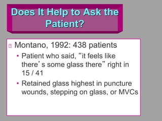Does It Help to Ask the
Patient?
Montano, 1992: 438 patients
• Patient who said, “it feels like
there’s some glass there” right in
15 / 41
• Retained glass highest in puncture
wounds, stepping on glass, or MVCs
 