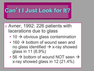 Can’t I Just Look for It?
Avner, 1992: 226 patients with
lacerations due to glass
• 10  obvious glass contamination
• 160  bottom of wound seen and
no glass identified  x-ray showed
glass in 11 (6.9%)
• 56  bottom of wound NOT seen 
x-ray showed glass in 12 (21.4%)
 