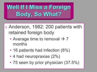 Well If I Miss a Foreign
Body, So What?
Anderson, 1982: 200 patients with
retained foreign body
• Average time to removal  7
months
• 16 patients had infection (8%)
• 4 had neuropraxias (2%)
• 75 seen by prior physician (37.5%)
 