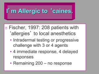 I’m Allergic to ‘caines.
Fischer, 1997: 208 patients with
‘allergies’ to local anesthetics
• Intradermal testing or progressive
challenge with 3 or 4 agents
• 4 immediate response, 4 delayed
responses
• Remaining 200 – no response
 