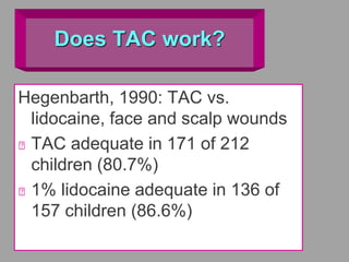 Does TAC work?
Hegenbarth, 1990: TAC vs.
lidocaine, face and scalp wounds
TAC adequate in 171 of 212
children (80.7%)
1% lidocaine adequate in 136 of
157 children (86.6%)
 