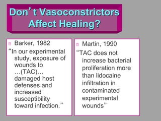 Don’t Vasoconstrictors
Affect Healing?
Barker, 1982
“In our experimental
study, exposure of
wounds to
…(TAC)…
damaged host
defenses and
increased
susceptibility
toward infection.”
Martin, 1990
“TAC does not
increase bacterial
proliferation more
than lidocaine
infiltration in
contaminated
experimental
wounds”
 