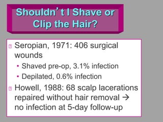 Shouldn’t I Shave or
Clip the Hair?
Seropian, 1971: 406 surgical
wounds
• Shaved pre-op, 3.1% infection
• Depilated, 0.6% infection
Howell, 1988: 68 scalp lacerations
repaired without hair removal 
no infection at 5-day follow-up
 