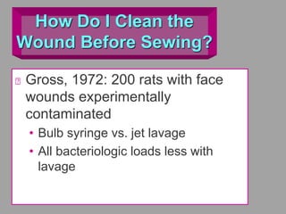 How Do I Clean the
Wound Before Sewing?
Gross, 1972: 200 rats with face
wounds experimentally
contaminated
• Bulb syringe vs. jet lavage
• All bacteriologic loads less with
lavage
 