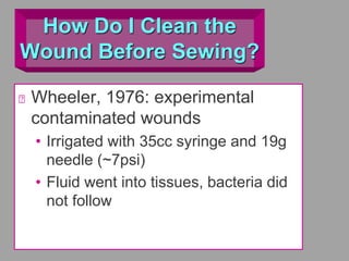 How Do I Clean the
Wound Before Sewing?
Wheeler, 1976: experimental
contaminated wounds
• Irrigated with 35cc syringe and 19g
needle (~7psi)
• Fluid went into tissues, bacteria did
not follow
 