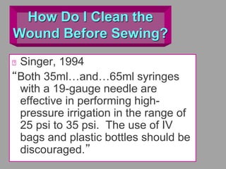 How Do I Clean the
Wound Before Sewing?
Singer, 1994
“Both 35ml…and…65ml syringes
with a 19-gauge needle are
effective in performing high-
pressure irrigation in the range of
25 psi to 35 psi. The use of IV
bags and plastic bottles should be
discouraged.”
 