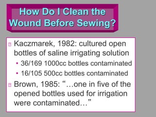 How Do I Clean the
Wound Before Sewing?
Kaczmarek, 1982: cultured open
bottles of saline irrigating solution
• 36/169 1000cc bottles contaminated
• 16/105 500cc bottles contaminated
Brown, 1985: “…one in five of the
opened bottles used for irrigation
were contaminated…”
 