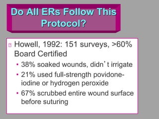 Do All ERs Follow This
Protocol?
Howell, 1992: 151 surveys, >60%
Board Certified
• 38% soaked wounds, didn’t irrigate
• 21% used full-strength povidone-
iodine or hydrogen peroxide
• 67% scrubbed entire wound surface
before suturing
 
