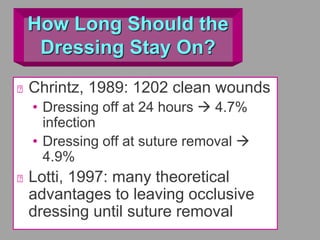 How Long Should the
Dressing Stay On?
Chrintz, 1989: 1202 clean wounds
• Dressing off at 24 hours  4.7%
infection
• Dressing off at suture removal 
4.9%
Lotti, 1997: many theoretical
advantages to leaving occlusive
dressing until suture removal
 