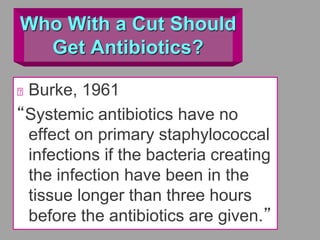 Who With a Cut Should
Get Antibiotics?
Burke, 1961
“Systemic antibiotics have no
effect on primary staphylococcal
infections if the bacteria creating
the infection have been in the
tissue longer than three hours
before the antibiotics are given.”
 